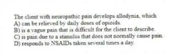 The client with neuropathic pain develops allodynia, which
A) can be relieved by daily doses of opioids.
B) is a vague pain that is difficult for the client to describe.
C) is pain due to a stimulus that does not normally cause pain.
D) responds to NSAIDs taken several times a day.