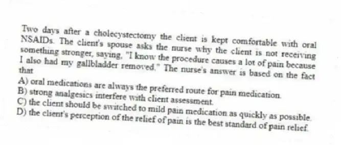 Two days after a cholecystectomy the client is kept comfortable with oral NSAIDs. The client's spouse asks the nurse why the client is not receiving something stronger, saying, "I know the procedure causes a lot of pain because I also had my gallbladder removed." The nurse's answer is based on the fact that
A) oral medications are always the preferred route for pain medication.
B) strong analgesics interfere with client assessment.
C) the client should be switched to mild pain medication as quickly as possible.
D) the client's perception of the relief of pain is the best standard of pain relief.