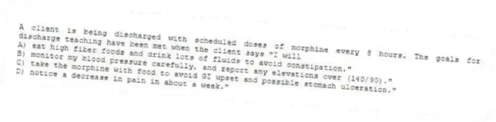 A client is being discharged with scheduled doses of morphine every 8 hours. The goals for discharge teaching have been met when the client says "I will
A) eat high fiber foods and drink lots of fluids to avoid constipation."
B) monitor my blood pressure carefully, and report any elevations over (140/90)."
C) take the morphine with food to avoid GI upset and possible stomach ulceration."
D) notice a decrease in pain in about a week."