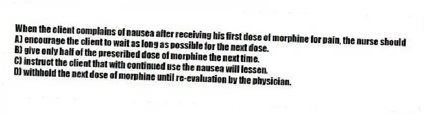 When the client complains of nausea after receiving his first dose of morphine for pain, the nurse should
A) encourage the client to wait as long as possible for the next dose.
B) give only half of the prescribed dose of morphine the next time.
C) instruct the client that with continued use the nausea will lessen.
D) withhold the next dose of morphine until re-evaluation by the physician.