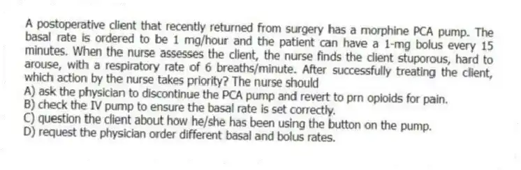 A postoperative client that recently returned from surgery has a morphine PCA pump. The basal rate is ordered to be 1 mg/hour and the patient can have a 1-mg bolus every 15 minutes. When the nurse assesses the client, the nurse finds the client stuporous, hard to arouse, with a respiratory rate of 6 breaths/minute. After successfully treating the client, which action by the nurse takes priority? The nurse should
A) ask the physician to discontinue the PCA pump and revert to prn opioids for pain.
B) check the IV pump to ensure the basal rate is set correctly.
C) question the client about how he/she has been using the button on the pump.
D) request the physician order different basal and bolus rates.