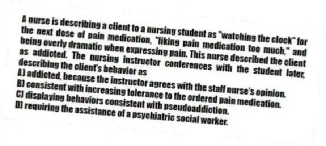 A nurse is describing a client to a nursing student as "watching the clock" for the next dose of pain medication, "liking pain medication too much," and being overly dramatic when expressing pain. This nurse described the client as addicted. The nursing instructor conferences with the student later, describing the client's behavior as
A) addicted, because the instructor agrees with the staff nurse's opinion.
B) consistent with increasing tolerance to the ordered pain medication.
C) displaying behaviors consistent with pseudoaddiction.
D) requiring the assistance of a psychiatric social worker.