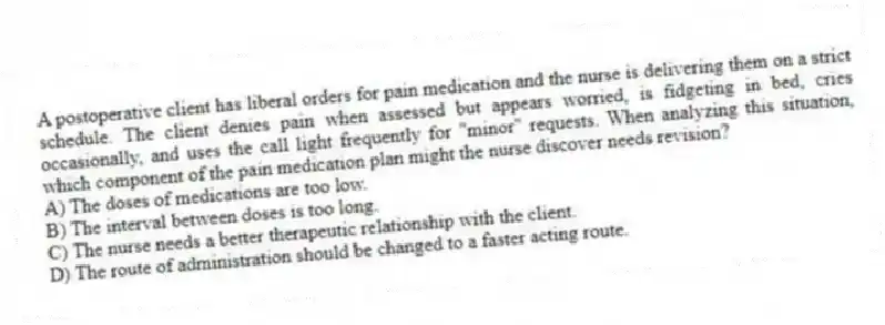 A postoperative client has liberal orders for pain medication and the nurse is delivering them on a strict schedule. The client denies pain when assessed but appears worried, is fidgeting in bed, cries occasionally, and uses the call light frequently for "minor" requests. When analyzing this situation, which component of the pain medication plan might the nurse discover needs revision?
A) The doses of medications are too low.
B) The interval between doses is too long.
C) The nurse needs a better therapeutic relationship with the client.
D) The route of administration should be changed to a faster acting route.