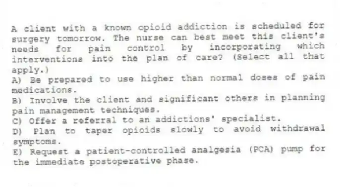 A client with a known opioid addiction is scheduled for surgery tomorrow. The nurse can best meet this client's needs for pain control by incorporating which interventions into the plan of care? (Select all that apply.)
A) Be prepared to use higher than normal doses of pain medications.
B) Involve the client and significant others in planning pain management techniques.
C) Offer a referral to an addictions' specialist.
D) Plan to taper opioids slowly to avoid withdrawal symptoms.
E) Request a patient-controlled analgesia (PCA) pump for the immediate postoperative phase.