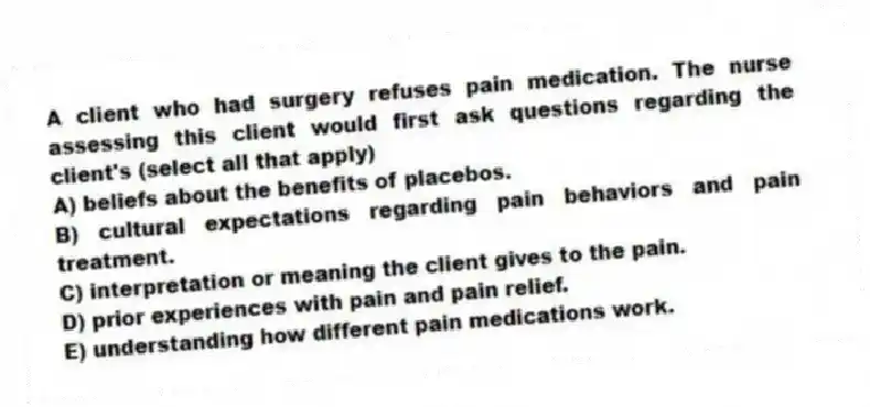 A client who had surgery refuses pain medication. The nurse assessing this client would first ask questions regarding the client's (select all that apply)
A) beliefs about the benefits of placebos.
B) cultural expectations regarding pain behaviors and pain treatment.
C) interpretation or meaning the client gives to the pain.
D) prior experiences with pain and pain relief.
E) understanding how different pain medications work.