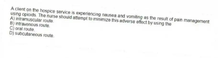 A client on the hospice service is experiencing nausea and vomiting as the result of pain management using opioids. The nurse should attempt to minimize this adverse effect by using the
A) intramuscular route.
B) intravenous route.
C) oral route.
D) subcutaneous route.