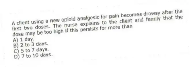 A client using a new opioid analgesic for pain becomes drowsy after the first two doses. The nurse explains to the client and family that the dose may be too high if this persists for more than
A) 1 day.
B) 2 to 3 days.
C) 5 to 7 days.
D) 7 to 10 days.
