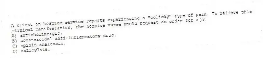 A client on hospice service reports experiencing a "colicky" type of pain. To relieve this clinical manifestation, the hospice nurse would request an order for a(n)
A) anticholinergic.
B) nonsteroidal anti-inflammatory drug.
C) opioid analgesic.
D) salicylate.