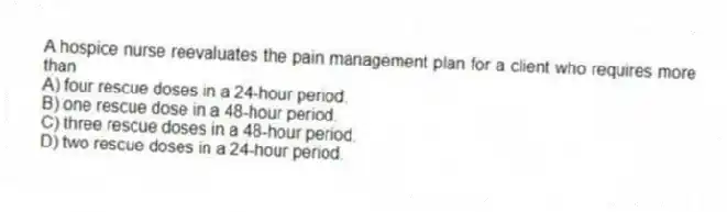 A hospice nurse reevaluates the pain management plan for a client who requires more than
A) four rescue doses in a 24-hour period.
B) one rescue dose in a 48-hour period.
C) three rescue doses in a 48-hour period.
D) two rescue doses in a 24-hour period.