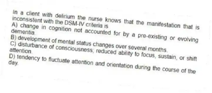 In a client with delirium the nurse knows that the manifestation that is inconsistent with the DSM-IV criteria is
A) change in cognition not accounted for by a pre-existing or evolving dementia.
B) development of mental status changes over several months.
C) disturbance of consciousness; reduced ability to focus, sustain, or shift attention.
D) tendency to fluctuate attention and orientation during the course of the day.