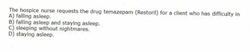 The hospice nurse requests the drug temazepam (Restoril) for a client who has difficulty in
A) falling asleep.
B) falling asleep and staying asleep.
C) sleeping without nightmares.
D) staying asleep.