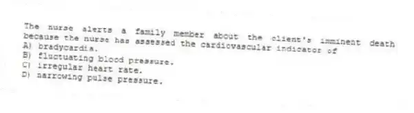 The nurse alerts a family member about the client's imminent death because the nurse has assessed the cardiovascular indicator of
A) bradycardia.
B) fluctuating blood pressure.
C) irregular heart rate.
D) narrowing pulse pressure.