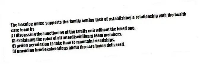 The hospice nurse supports the family coping task of establishing a relationship with the health care team by
A) discussing the functioning of the family unit without the loved one.
B) explaining the roles of all interdisciplinary team members.
C) giving permission to take time to maintain friendships.
D) providing brief explanations about the care being delivered.