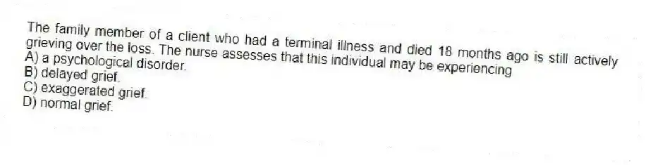 The family member of a client who had a terminal illness and died 18 months ago is still actively grieving over the loss. The nurse assesses that this individual may be experiencing
A) a psychological disorder.
B) delayed grief.
C) exaggerated grief.
D) normal grief.