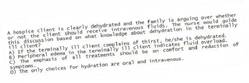 A hospice client is clearly dehydrated and the family is arguing over whether or not the client should receive intravenous fluids. The nurse would guide this discussion based on what knowledge about dehydration in the terminally ill client?
A) If the terminally ill client complains of thirst, he/she is dehydrated.
B) Peripheral edema in the terminally ill client indicates fluid overload.
C) The emphasis of all treatments should be on comfort and reduction of symptoms.
D) The only choices for hydration are oral and intravenous.