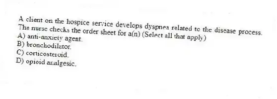 A client on the hospice service develops dyspnea related to the disease process. The nurse checks the order sheet for a(n) (Select all that apply)
A) anti-anxiety agent.
B) bronchodilator.
C) corticosteroid.
D) opioid analgesic.