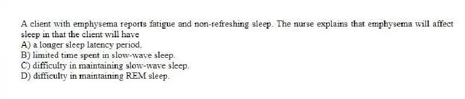 A client with emphysema reports fatigue and non-refreshing sleep. The nurse explains that emphysema will affect sleep in that the client will have
A) a longer sleep latency period.
B) limited time spent in slow-wave sleep.
C) difficulty in maintaining slow-wave sleep.
D) difficulty in maintaining REM sleep.