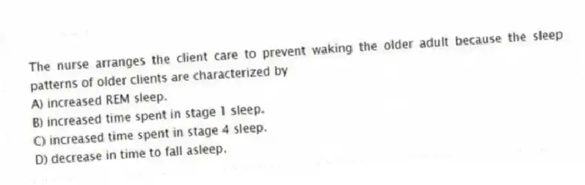 The nurse arranges the client care to prevent waking the older adult because the sleep patterns of older clients are characterized by
A) increased REM sleep.
B) increased time spent in stage 1 sleep.
C) increased time spent in stage 4 sleep.
D) decrease in time to fall asleep.