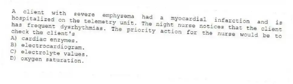 A client with severe emphysema had a myocardial infarction and is hospitalized on the telemetry unit. The night nurse notices that the client has frequent dysrhythmias. The priority action for the nurse would be to check the client's
A) cardiac enzymes.
B) electrocardiogram.
C) electrolyte values.
D) oxygen saturation.