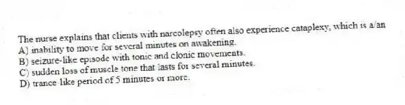 The nurse explains that clients with narcolepsy often also experience cataplexy, which is a/an
A) inability to move for several minutes on awakening.
B) seizure-like episode with tonic and clonic movements.
C) sudden loss of muscle tone that lasts for several minutes.
D) trance-like period of 5 minutes or more.