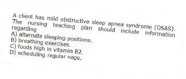A client has mild obstructive sleep apnea syndrome (OSAS). The nursing teaching plan should include information regarding
A) alternate sleeping positions.
B) breathing exercises.
C) foods high in vitamin B2.
D) scheduling regular naps.