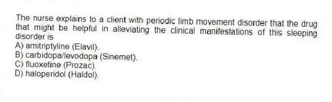 The nurse explains to a client with periodic limb movement disorder that the drug that might be helpful in alleviating the clinical manifestations of this sleeping disorder is
A) amitriptyline (Elavil).
B) carbidopa/levodopa (Sinemet).
C) fluoxetine (Prozac).
D) haloperidol (Haldol).