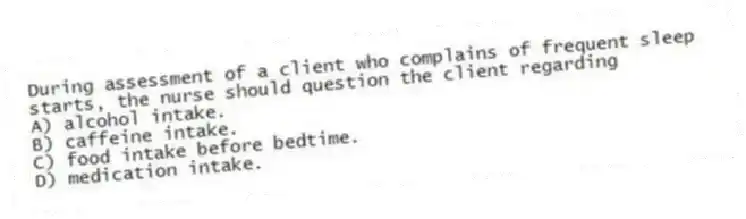 During assessment of a client who complains of frequent sleep starts, the nurse should question the client regarding
A) alcohol intake.
B) caffeine intake.
C) food intake before bedtime.
D) medication intake.
