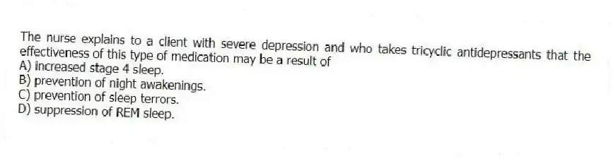 The nurse explains to a client with severe depression and who takes tricyclic antidepressants that the effectiveness of this type of medication may be a result of
A) increased stage 4 sleep.
B) prevention of night awakenings.
C) prevention of sleep terrors.
D) suppression of REM sleep.