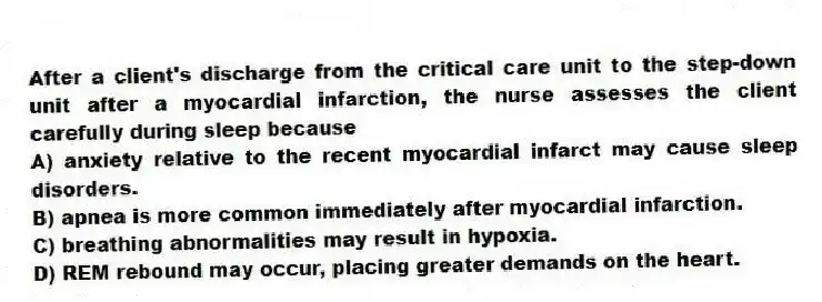 After a client's discharge from the critical care unit to the step-down unit after a myocardial infarction, the nurse assesses the client carefully during sleep because
A) anxiety relative to the recent myocardial infarct may cause sleep disorders.
B) apnea is more common immediately after myocardial infarction.
C) breathing abnormalities may result in hypoxia.
D) REM rebound may occur, placing greater demands on the heart.