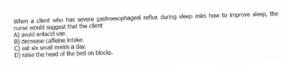 When a client who has severe gastroesophageal reflux during sleep asks how to improve sleep, the nurse would suggest that the client
A) avoid antacid use.
B) decrease caffeine intake.
C) eat six small meals a day.
D) raise the head of the bed on blocks.