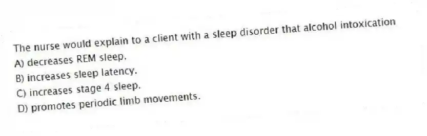 The nurse would explain to a client with a sleep disorder that alcohol intoxication
A) decreases REM sleep.
B) increases sleep latency.
C) increases stage 4 sleep.
D) promotes periodic limb movements.