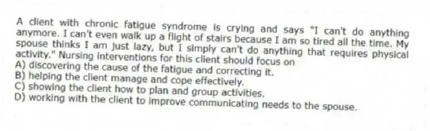 A client with chronic fatigue syndrome is crying and says "I can't do anything anymore. I can't even walk up a flight of stairs because I am so tired all the time. My spouse thinks I am just lazy, but I simply can't do anything that requires physical activity." Nursing interventions for this client should focus on
A) discovering the cause of the fatigue and correcting it.
B) helping the client manage and cope effectively.
C) showing the client how to plan and group activities.
D) working with the client to improve communicating needs to the spouse.