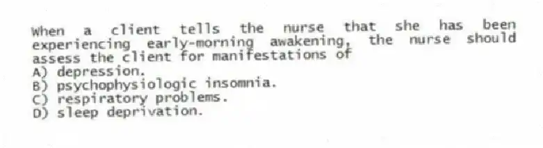 When a client tells the nurse that she has been experiencing early-morning awakening, the nurse should assess the client for manifestations of
A) depression.
B) psychophysiologic insomnia.
C) respiratory problems.
D) sleep deprivation.