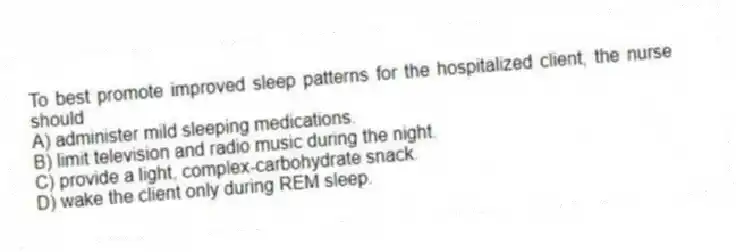 To best promote improved sleep patterns for the hospitalized client, the nurse should
A) administer mild sleeping medications.
B) limit television and radio music during the night.
C) provide a light, complex-carbohydrate snack.
D) wake the client only during REM sleep.