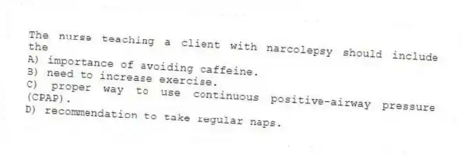 The nurse teaching a client with narcolepsy should include the
A) importance of avoiding caffeine.
B) need to increase exercise.
C) proper way to use continuous positive-airway pressure (CPAP).
D) recommendation to take regular naps.