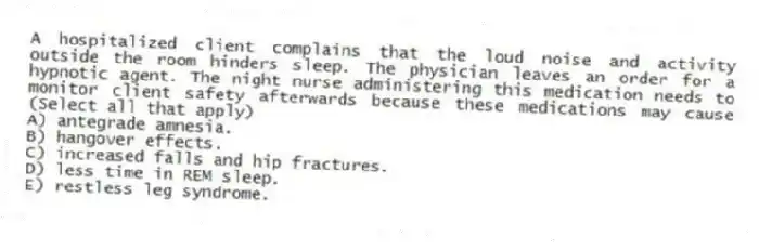 A hospitalized client complains that the loud noise and activity outside the room hinders sleep. The physician leaves an order for a hypnotic agent. The night nurse administering this medication needs to monitor client safety afterwards because these medications may cause (Select all that apply)
A) antegrade amnesia.
B) hangover effects.
C) increased falls and hip fractures.
D) less time in REM sleep.
E) restless leg syndrome.