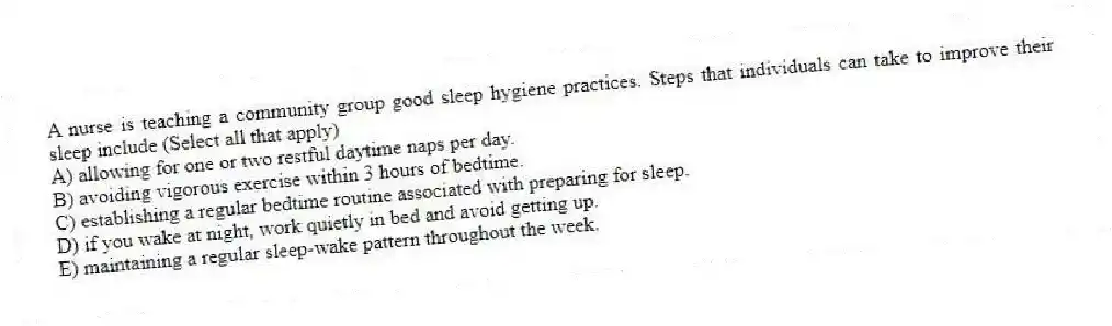 A nurse is teaching a community group good sleep hygiene practices. Steps that individuals can take to improve their sleep include (Select all that apply)
A) allowing for one or two restful daytime naps per day.
B) avoiding vigorous exercise within 3 hours of bedtime.
C) establishing a regular bedtime routine associated with preparing for sleep.
D) if you wake at night, work quietly in bed and avoid getting up.
E) maintaining a regular sleep-wake pattern throughout the week.