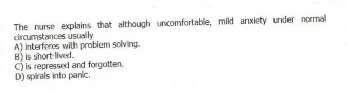 The nurse explains that although uncomfortable, mild anxiety under normal circumstances usually
A) interferes with problem solving.
B) is short-lived.
C) is repressed and forgotten.
D) spirals into panic.