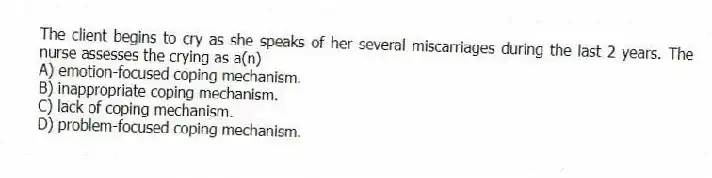 The client begins to cry as she speaks of her several miscarriages during the last 2 years. The nurse assesses the crying as a(n)
A) emotion-focused coping mechanism.
B) inappropriate coping mechanism.
C) lack of coping mechanism.
D) problem-focused coping mechanism.
