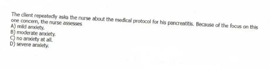 The client repeatedly asks the nurse about the medical protocol for his pancreatitis. Because of the focus on this one concern, the nurse assesses
A) mild anxiety.
B) moderate anxiety.
C) no anxiety at all.
D) severe anxiety.
