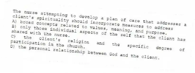 The nurse attempting to develop a plan of care that addresses a client's spirituality should incorporate measures to address
A) broad concepts related to values, meaning, and purpose.
B) only those individual aspects of the self that the client has shared with the nurse.
C) the client's religion and the specific degree of participation in the church.
D) the personal relationship between God and the client.