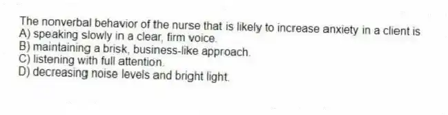 The nonverbal behavior of the nurse that is likely to increase anxiety in a client is
A) speaking slowly in a clear, firm voice.
B) maintaining a brisk, business-like approach.
C) listening with full attention.
D) decreasing noise levels and bright light.