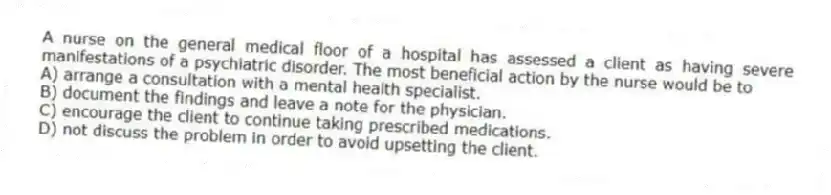 A nurse on the general medical floor of a hospital has assessed a client as having severe manifestations of a psychiatric disorder. The most beneficial action by the nurse would be to
A) arrange a consultation with a mental health specialist.
B) document the findings and leave a note for the physician.
C) encourage the client to continue taking prescribed medications.
D) not discuss the problem in order to avoid upsetting the client.