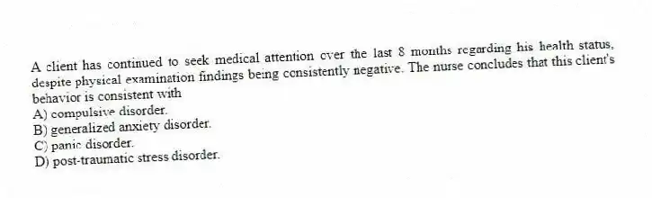 A client has continued to seek medical attention over the last 8 months regarding his health status, despite physical examination findings being consistently negative. The nurse concludes that this client's behavior is consistent with
A) compulsive disorder.
B) generalized anxiety disorder.
C) panic disorder.
D) post-traumatic stress disorder.