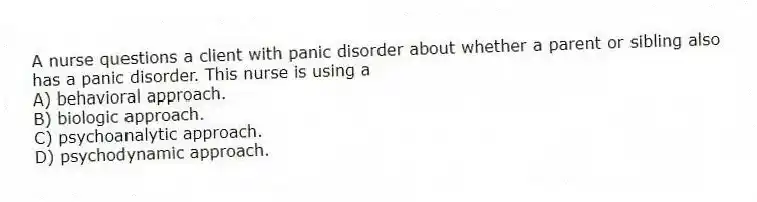 A nurse questions a client with panic disorder about whether a parent or sibling also has a panic disorder. This nurse is using a
A) behavioral approach.
B) biologic approach.
C) psychoanalytic approach.
D) psychodynamic approach.