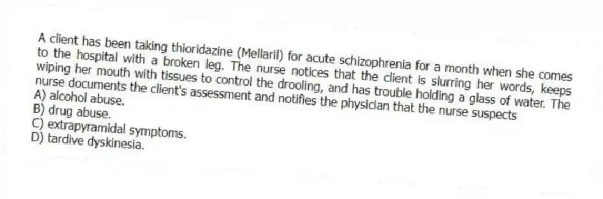 A client has been taking thioridazine (Mellaril) for acute schizophrenia for a month when she comes to the hospital with a broken leg. The nurse notices that the client is slurring her words, keeps wiping her mouth with tissues to control the drooling, and has trouble holding a glass of water. The nurse documents the client's assessment and notifies the physician that the nurse suspects
A) alcohol abuse.
B) drug abuse.
C) extrapyramidal symptoms.
D) tardive dyskinesia.