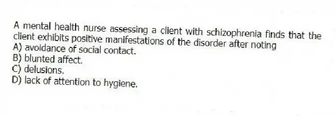 A mental health nurse assessing a client with schizophrenia finds that the client exhibits positive manifestations of the disorder after noting
A) avoidance of social contact.
B) blunted affect.
C) delusions.
D) lack of attention to hygiene.