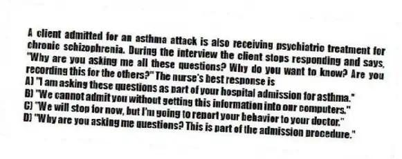 A client admitted for an asthma attack is also receiving psychiatric treatment for chronic schizophrenia. During the interview the client stops responding and says, "Why are you asking me all these questions? Why do you want to know? Are you recording this for the others?" The nurse's best response is
A) "I am asking these questions as part of your hospital admission for asthma."
B) "We cannot admit you without getting this information into our computers."
C) "We will stop for now, but I'm going to report your behavior to your doctor."
D) "Why are you asking me questions? This is part of the admission procedure."
