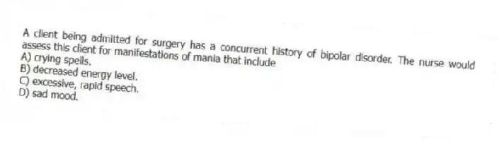 A client being admitted for surgery has a concurrent history of bipolar disorder. The nurse would assess this client for manifestations of mania that include
A) crying spells.
B) decreased energy level.
C) excessive, rapid speech.
D) sad mood.