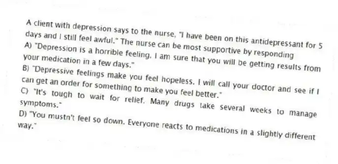A client with depression says to the nurse, "I have been on this antidepressant for 5 days and I still feel awful." The nurse can be most supportive by responding
A) "Depression is a horrible feeling. I am sure that you will be getting results from your medication in a few days."
B) "Depressive feelings make you feel hopeless. I will call your doctor and see if I can get an order for something to make you feel better."
C) "It's tough to wait for relief. Many drugs take several weeks to manage symptoms."
D) "You mustn't feel so down. Everyone reacts to medications in a slightly different way."